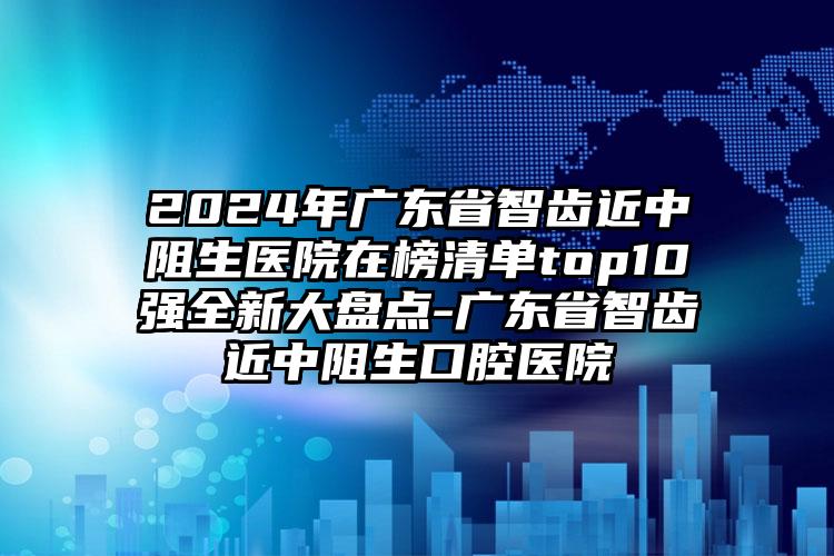 2024年广东省智齿近中阻生医院在榜清单top10强全新大盘点-广东省智齿近中阻生口腔医院