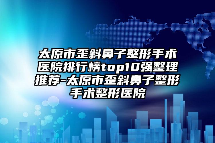 太原市歪斜鼻子整形手术医院排行榜top10强整理推荐-太原市歪斜鼻子整形手术整形医院