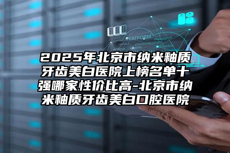 2025年北京市纳米釉质牙齿美白医院上榜名单十强哪家性价比高-北京市纳米釉质牙齿美白口腔医院