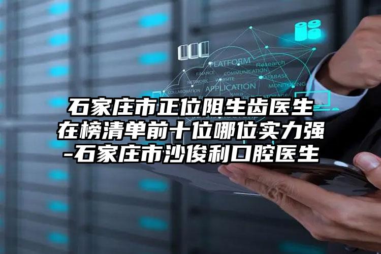 石家庄市正位阻生齿医生在榜清单前十位哪位实力强-石家庄市沙俊利口腔医生