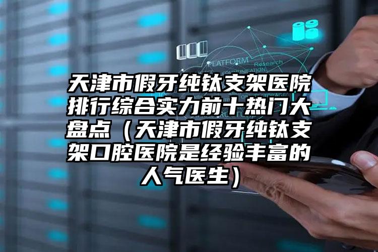 天津市假牙纯钛支架医院排行综合实力前十热门大盘点（天津市假牙纯钛支架口腔医院是经验丰富的人气医生）