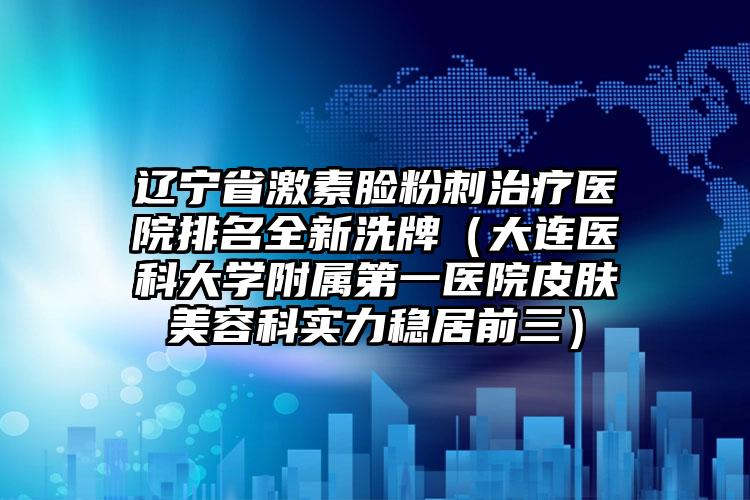 辽宁省激素脸粉刺治疗医院排名全新洗牌（大连医科大学附属第一医院皮肤美容科实力稳居前三）