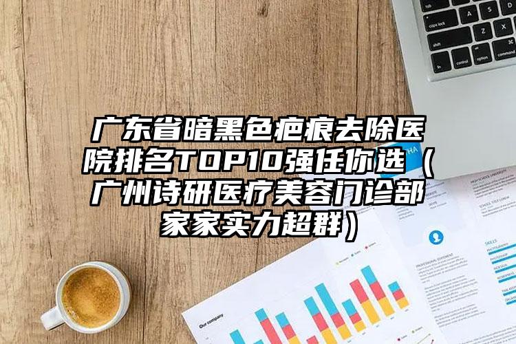 广东省暗黑色疤痕去除医院排名TOP10强任你选（广州诗研医疗美容门诊部家家实力超群）