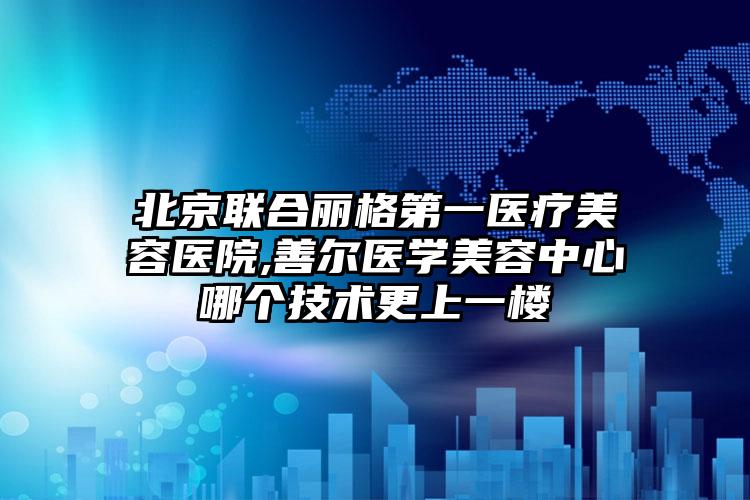 北京联合丽格第一医疗美容医院,善尔医学美容中心哪个技术更上一楼