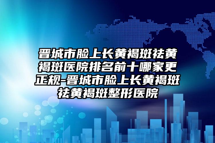 晋城市脸上长黄褐斑祛黄褐斑医院排名前十哪家更正规-晋城市脸上长黄褐斑祛黄褐斑整形医院