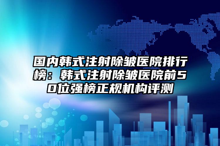 国内韩式注射除皱医院排行榜：韩式注射除皱医院前50位强榜正规机构评测