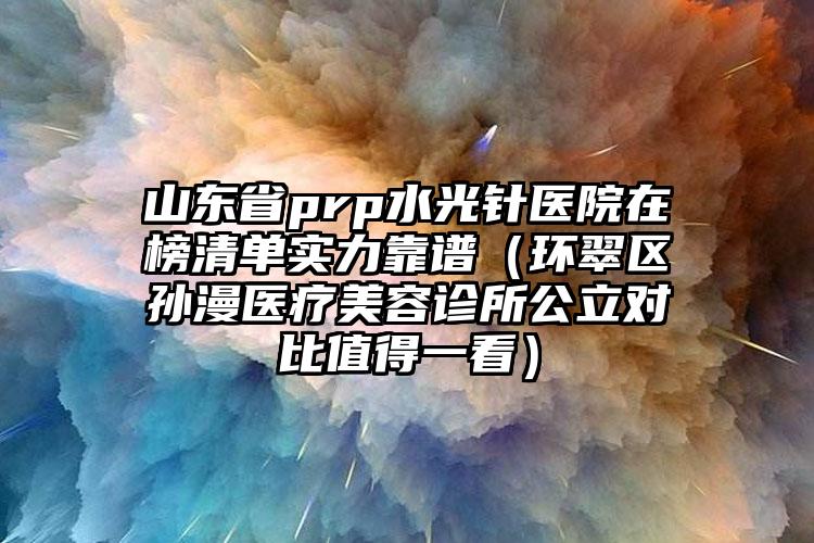 山东省prp水光针医院在榜清单实力靠谱（环翠区孙漫医疗美容诊所公立对比值得一看）