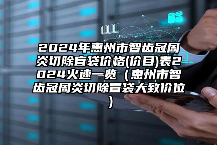 2024年惠州市智齿冠周炎切除盲袋价格(价目)表2024火速一览（惠州市智齿冠周炎切除盲袋大致价位）