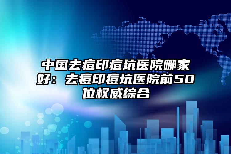 中国去痘印痘坑医院哪家好：去痘印痘坑医院前50位权威综合