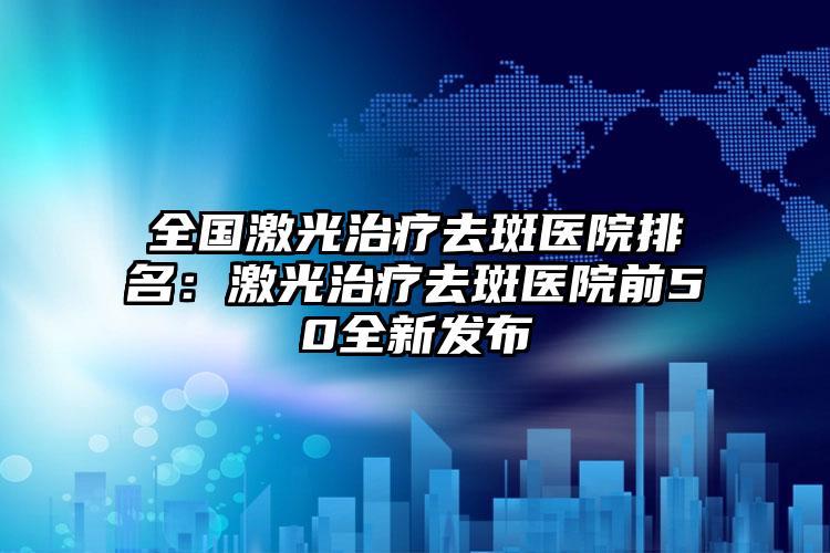 全国激光治疗去斑医院排名：激光治疗去斑医院前50全新发布