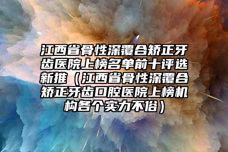 江西省骨性深覆合矫正牙齿医院上榜名单前十评选新推（江西省骨性深覆合矫正牙齿口腔医院上榜机构各个实力不俗）