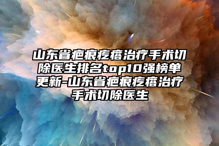 山东省疤痕疙瘩治疗手术切除医生排名top10强榜单更新-山东省疤痕疙瘩治疗手术切除医生