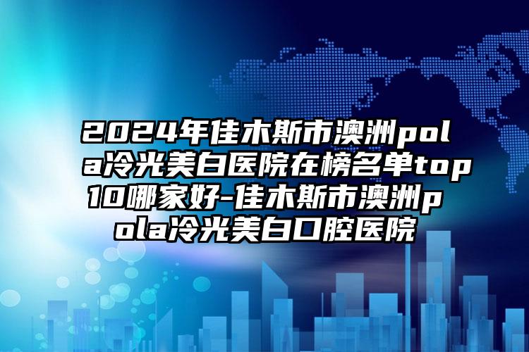 2024年佳木斯市澳洲pola冷光美白医院在榜名单top10哪家好-佳木斯市澳洲pola冷光美白口腔医院