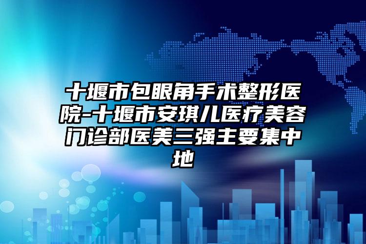 十堰市包眼角手术整形医院-十堰市安琪儿医疗美容门诊部医美三强主要集中地