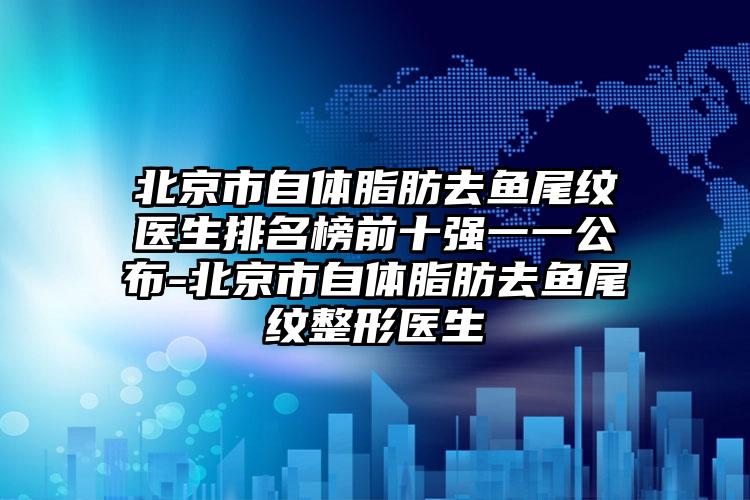 北京市自体脂肪去鱼尾纹医生排名榜前十强一一公布-北京市自体脂肪去鱼尾纹整形医生