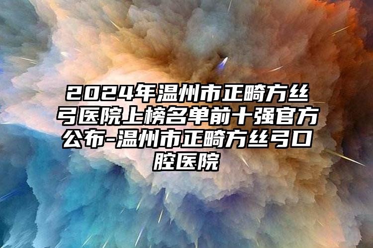 2024年温州市正畸方丝弓医院上榜名单前十强官方公布-温州市正畸方丝弓口腔医院