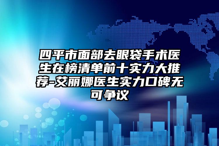 四平市面部去眼袋手术医生在榜清单前十实力大推荐-艾丽娜医生实力口碑无可争议