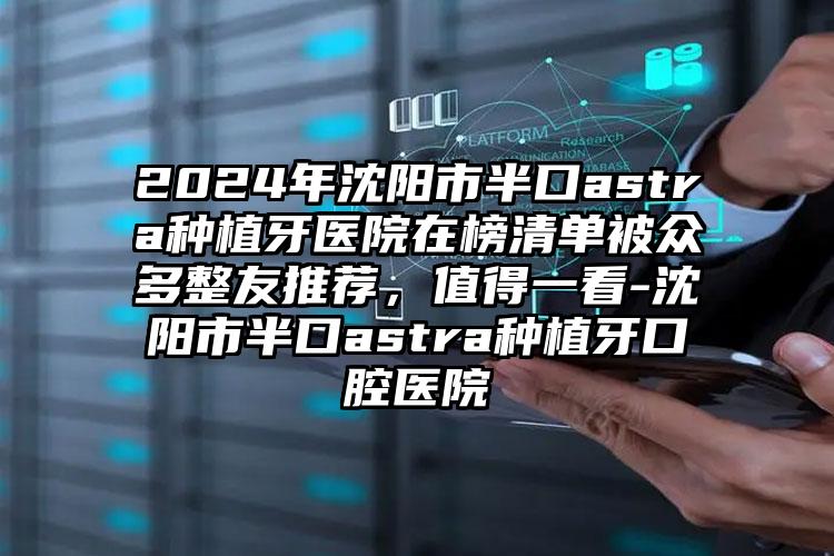 2024年沈阳市半口astra种植牙医院在榜清单被众多整友推荐，值得一看-沈阳市半口astra种植牙口腔医院