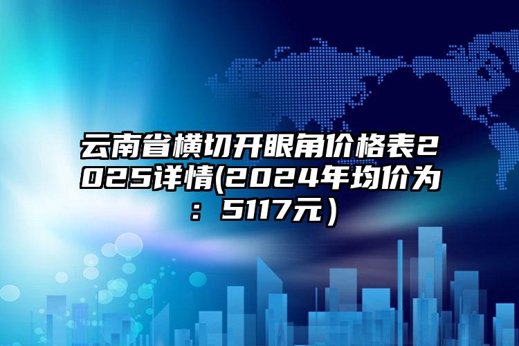 云南省横切开眼角价格表2025详情(2024年均价为：5117元）