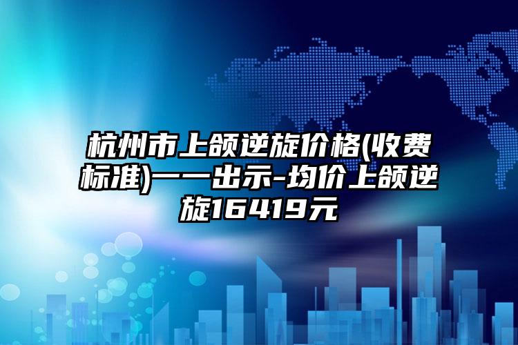 杭州市上颌逆旋价格(收费标准)一一出示-均价上颌逆旋16419元