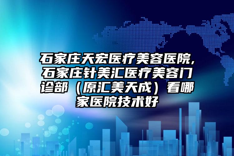 石家庄天宏医疗美容医院,石家庄针美汇医疗美容门诊部（原汇美天成）看哪家医院技术好