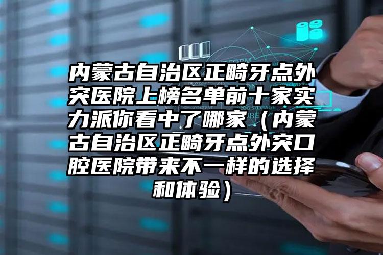 内蒙古自治区正畸牙点外突医院上榜名单前十家实力派你看中了哪家（内蒙古自治区正畸牙点外突口腔医院带来不一样的选择和体验）