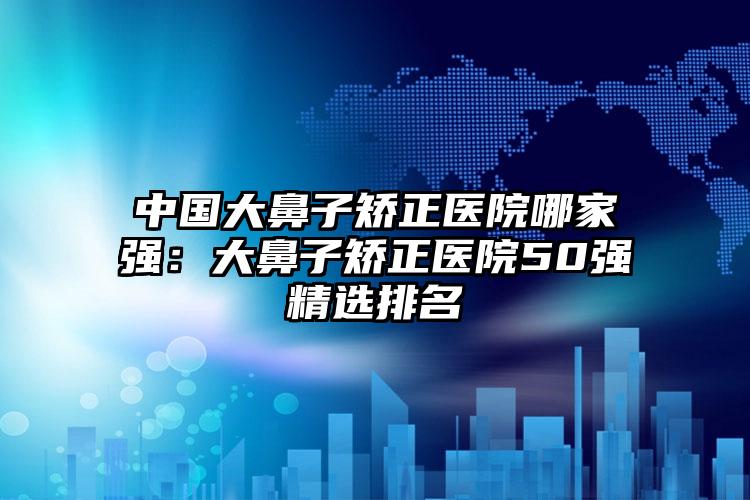 中国大鼻子矫正医院哪家强：大鼻子矫正医院50强精选排名