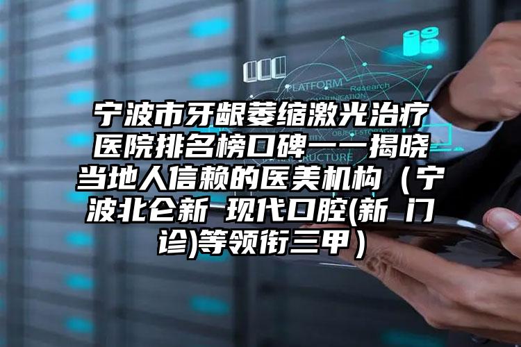 宁波市牙龈萎缩激光治疗医院排名榜口碑一一揭晓当地人信赖的医美机构（宁波北仑新碶现代口腔(新碶门诊)等领衔三甲）