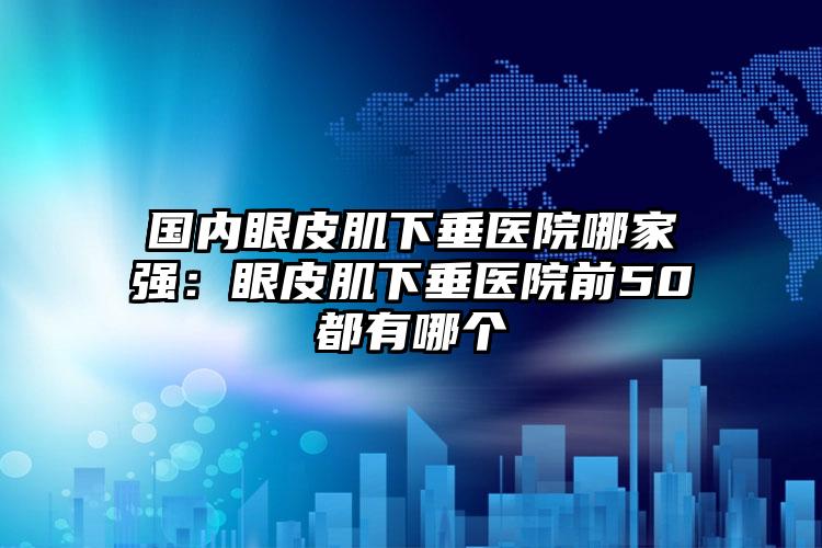 国内眼皮肌下垂医院哪家强：眼皮肌下垂医院前50都有哪个