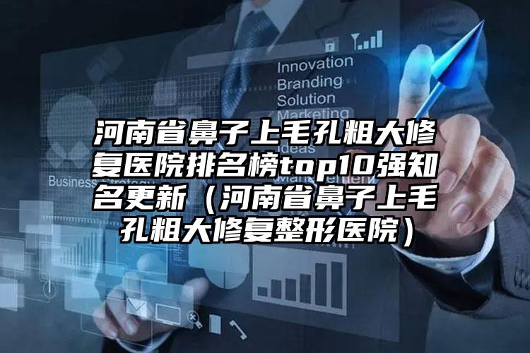 河南省鼻子上毛孔粗大修复医院排名榜top10强知名更新（河南省鼻子上毛孔粗大修复整形医院）