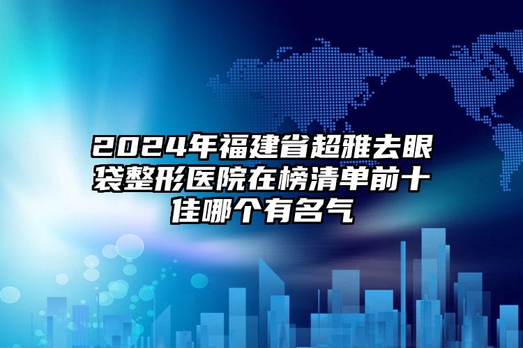 2024年福建省超雅去眼袋整形医院在榜清单前十佳哪个有名气