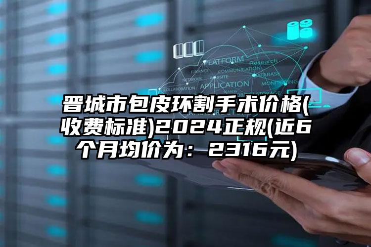 晋城市包皮环割手术价格(收费标准)2024正规(近6个月均价为：2316元)