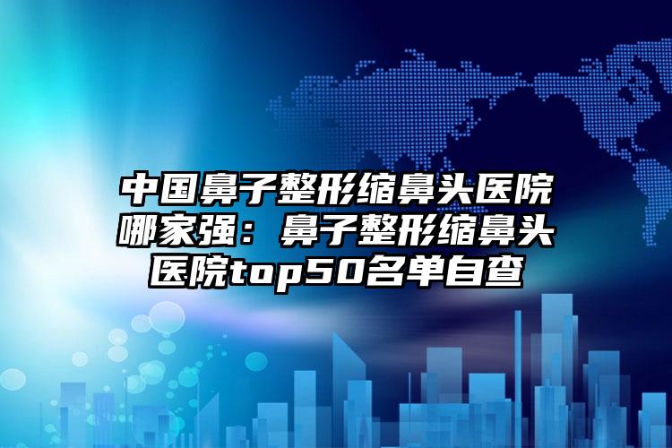 中国鼻子整形缩鼻头医院哪家强：鼻子整形缩鼻头医院top50名单自查