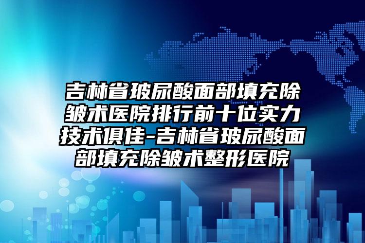 吉林省玻尿酸面部填充除皱术医院排行前十位实力技术俱佳-吉林省玻尿酸面部填充除皱术整形医院