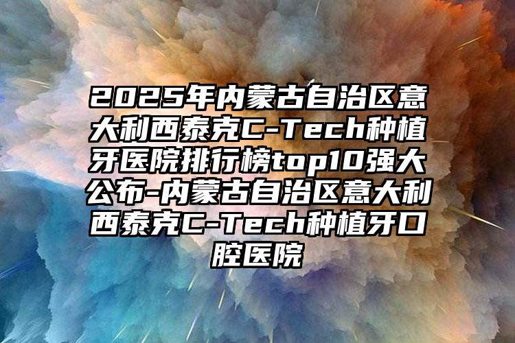 2025年内蒙古自治区意大利西泰克C-Tech种植牙医院排行榜top10强大公布-内蒙古自治区意大利西泰克C-Tech种植牙口腔医院