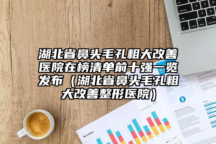 湖北省鼻头毛孔粗大改善医院在榜清单前十强一览发布（湖北省鼻头毛孔粗大改善整形医院）