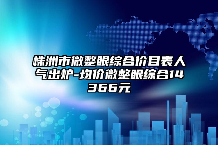 株洲市微整眼综合价目表人气出炉-均价微整眼综合14366元