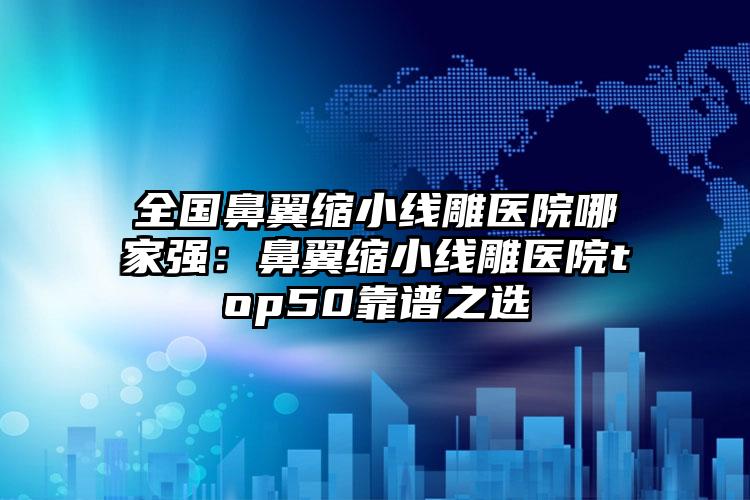 全国鼻翼缩小线雕医院哪家强：鼻翼缩小线雕医院top50靠谱之选