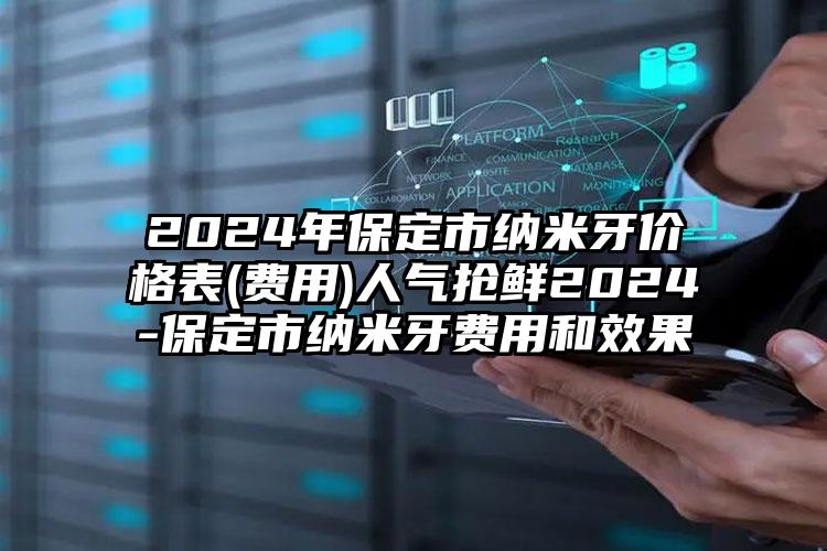 2024年保定市纳米牙价格表(费用)人气抢鲜2024-保定市纳米牙费用和效果