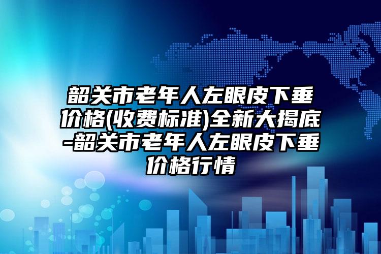 韶关市老年人左眼皮下垂价格(收费标准)全新大揭底-韶关市老年人左眼皮下垂价格行情