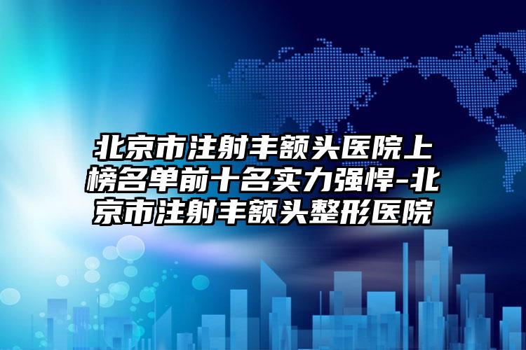 北京市注射丰额头医院上榜名单前十名实力强悍-北京市注射丰额头整形医院