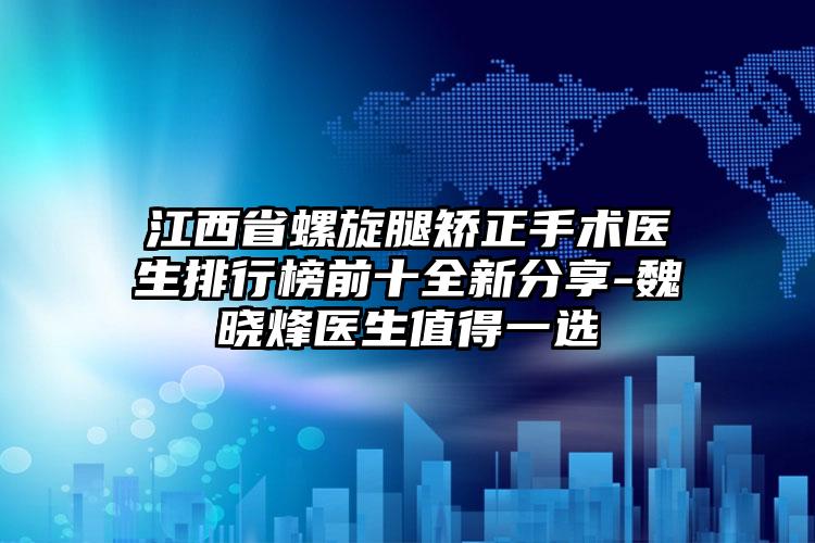 江西省螺旋腿矫正手术医生排行榜前十全新分享-魏晓烽医生值得一选