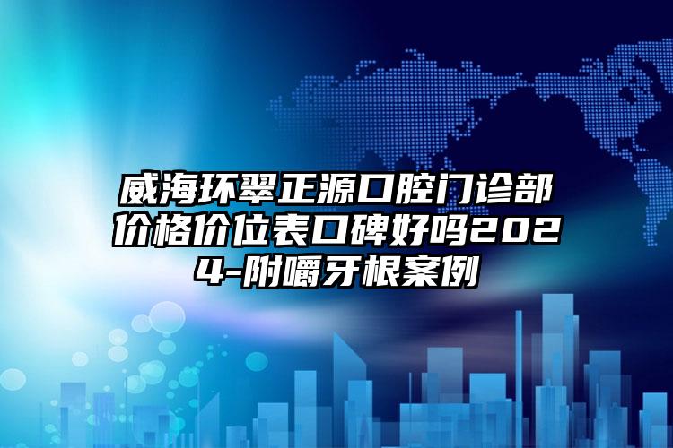 威海环翠正源口腔门诊部价格价位表口碑好吗2024-附嚼牙根案例