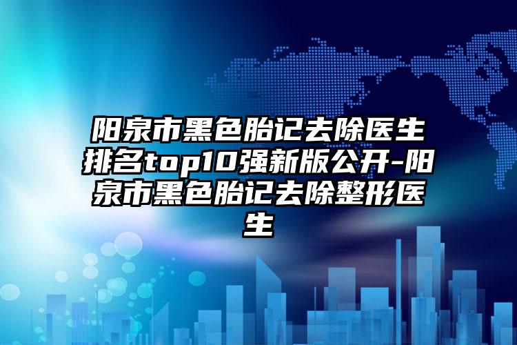 阳泉市黑色胎记去除医生排名top10强新版公开-阳泉市黑色胎记去除整形医生