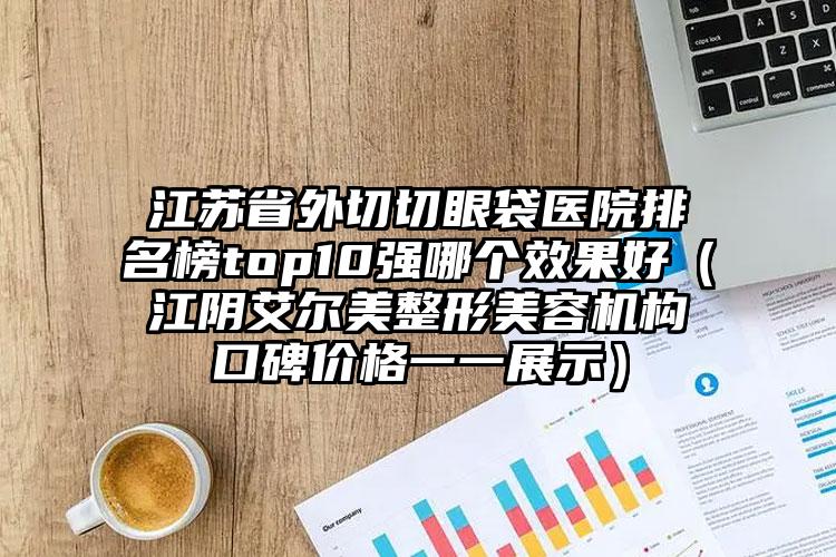 江苏省外切切眼袋医院排名榜top10强哪个效果好（江阴艾尔美整形美容机构口碑价格一一展示）