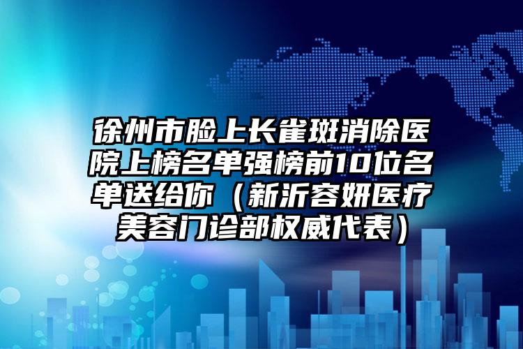 徐州市脸上长雀斑消除医院上榜名单强榜前10位名单送给你（新沂容妍医疗美容门诊部权威代表）