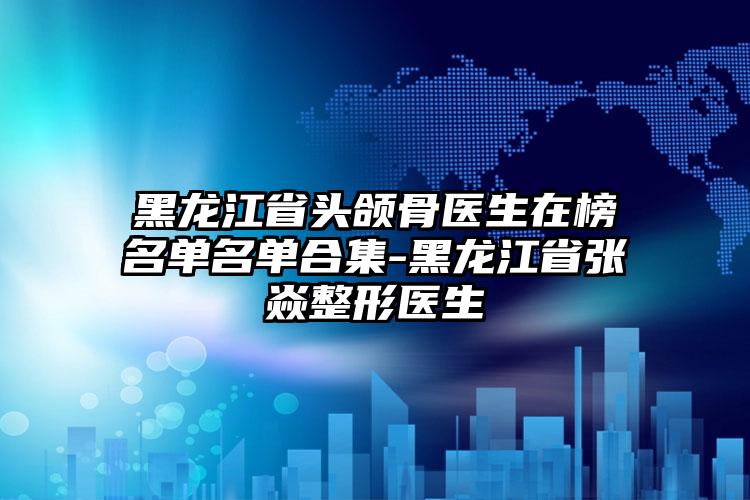 黑龙江省头颌骨医生在榜名单名单合集-黑龙江省张喆焱整形医生