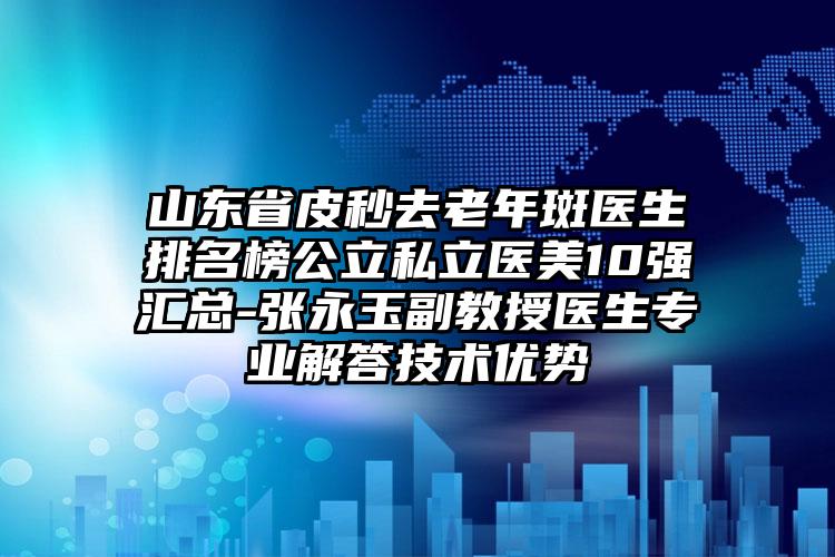 山东省皮秒去老年斑医生排名榜公立私立医美10强汇总-张永玉副教授医生专业解答技术优势