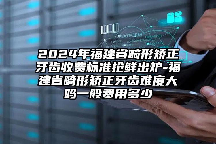 2024年福建省畸形矫正牙齿收费标准抢鲜出炉-福建省畸形矫正牙齿难度大吗一般费用多少