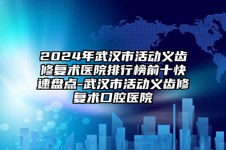 2024年武汉市活动义齿修复术医院排行榜前十快速盘点-武汉市活动义齿修复术口腔医院